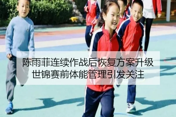 陈雨菲连续作战后恢复方案升级 世锦赛前体能管理引发关注